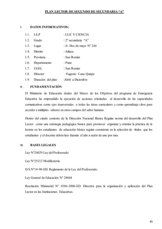 45
PLAN LECTOR DE SEGUNDO DE SECUNDARIA “A”
I. DATOS INFORMATIVOS:
1.1. I.E.P : LUZ Y CIENCIA
1.2. Grado : 2º secundaria “A”
1.3. Lugar : Jr. Dos de mayo Nº 244
1.4. Distrito : Juliaca
1.5. Provincia : San Román
1.6. Departamento : Puno
1.7. UGEL : San Román
1.8. Director : Eugenio Cano Quispe
1.9. Duración del plan :Abril a Diciembre
II. FUNDAMENTACIÓN
El Ministerio de Educación dentro del Marco de los Objetivos del programa de Emergencia
Educativa ha emprendido la ejecución de acciones orientadas al desarrollo de las capacidades
comunicativas como ejes transversales a todas las áreas curriculares y como aprendizaje clave para
acceder a múltiples saberes en otros campos del saber humano.
Dentro del citado contexto de la Dirección Nacional Básica Regular norma del desarrollo del Plan
Lector como una estrategia pedagógica básica para promover organizar y orientar la práctica de la
lectura en los estudiantes de educación básica regular consistente en la selección de títulos que los
estudiantes y el docente deben leer durante el año a razón de uno por mes.
III. BASES LEGALES
Ley Nº24029 Ley del Profesorado
Ley Nº25212 Modificatoria
D.S.Nº19-90-ED. Reglamento de la Ley del Profesorado.
Ley General de Educación Nº 28044
Resolución Ministerial Nº 0386-2006-ED. Directiva para la organización y aplicación del Plan
Lector en las Instituciones Educativas.
 