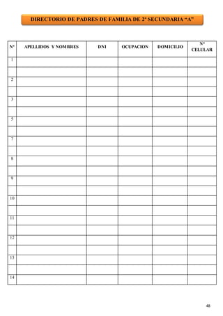 48
Nº APELLIDOS Y NOMBRES DNI OCUPACION DOMICILIO
N°
CELULAR
1
2
3
5
7
8
9
10
11
12
13
14
DIRECTORIO DE PADRES DE FAMILIA DE 2º SECUNDARIA “A”
 