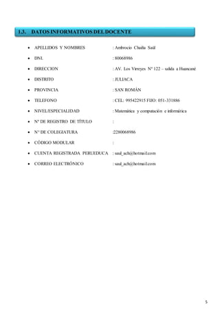 5
 APELLIDOS Y NOMBRES : Ambrocio Chaiña Saúl
 DNI. : 80068986
 DIRECCION : AV. Los Virreyes Nº 122 – salida a Huancané
 DISTRITO : JULIACA
 PROVINCIA : SAN ROMÁN
 TELEFONO : CEL: 995422915 FIJO: 051-331886
 NIVEL/ESPECIALIDAD : Matemática y computación e informática
 Nº DE REGISTRO DE TÍTULO :
 N° DE COLEGIATURA :2280068986
 CÓDIGO MODULAR :
 CUENTA REGISTRADA PERUEDUCA : saul_ach@hotmail.com
 CORREO ELECTRÓNICO : saul_ach@hotmail.com
1.3. DATOS INFORMATIVOS DELDOCENTE
 
