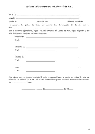 50
ACTA DE CONFORMACIÓN DEL COMITÉ DE AULA
En la I.E. .................................................................................................................................,
ubicado ....................................................................................................................................
siendo las ........................................, en el aula del ........................................ del nivel secundario
se reunieron los padres de familia en mención, bajo la dirección del docente tutor de
aula...........................................................................................................................................,
con la asistencia reglamentaria, eligen a la Junta Directiva del Comité de Aula, cuyos integrantes y por
voto democrático recaen en los padres siguientes:
Presidente(a) _____________________________________________________
D.N.I. ______________________________
Secretario (a) ______________________________________________________
D.N.I. ______________________________
Tesorero (a) _______________________________________________________
D.N.I. ______________________________
Vocal _______________________________________________________
D.N.I. ______________________________
Los mismos que presentaron juramento de estilo comprometiéndose a trabajar en mejora del aula que
redundará en beneficio de la I.E., en fe a lo cual firman los padres asistentes, levantándose la reunión a
las ................................ horas.
............................ , ..........., de ...................................... del 20 ........
 