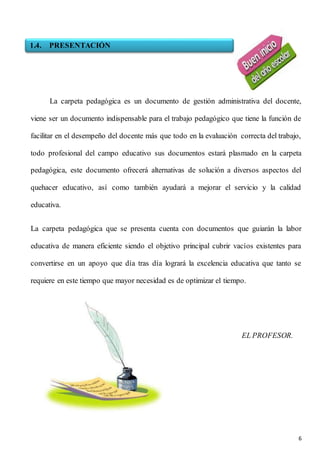6
La carpeta pedagógica es un documento de gestión administrativa del docente,
viene ser un documento indispensable para el trabajo pedagógico que tiene la función de
facilitar en el desempeño del docente más que todo en la evaluación correcta del trabajo,
todo profesional del campo educativo sus documentos estará plasmado en la carpeta
pedagógica, este documento ofrecerá alternativas de solución a diversos aspectos del
quehacer educativo, así como también ayudará a mejorar el servicio y la calidad
educativa.
La carpeta pedagógica que se presenta cuenta con documentos que guiarán la labor
educativa de manera eficiente siendo el objetivo principal cubrir vacíos existentes para
convertirse en un apoyo que día tras día logrará la excelencia educativa que tanto se
requiere en este tiempo que mayor necesidad es de optimizar el tiempo.
EL PROFESOR.
1.4. PRESENTACIÓN
 