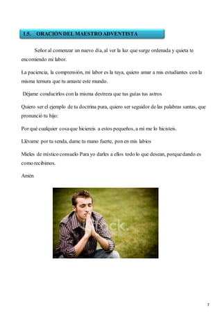7
Señor al comenzar un nuevo día, al ver la luz que surge ordenada y quieta te
encomiendo mi labor.
La paciencia, la comprensión, mi labor es la tuya, quiero amar a mis estudiantes con la
misma ternura que tu amaste este mundo.
Déjame conducirlos con la misma destreza que tus guías tus astros
Quiero ser el ejemplo de tu doctrina pura, quiero ser seguidor de las palabras santas, que
pronunció tu hijo:
Por qué cualquier cosaque hiciereis a estos pequeños, a mí me lo hicisteis.
Llévame por tu senda, dame tu mano fuerte, pon en mis labios
Mieles de místico consuelo Para yo darles a ellos todo lo que desean, porquedando es
como recibimos.
Amén
1.5. ORACIÓN DEL MAESTRO ADVENTISTA
 