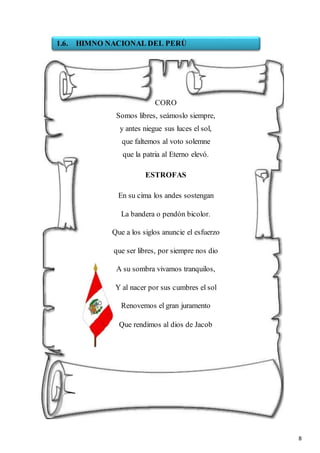 8
CORO
Somos libres, seámoslo siempre,
y antes niegue sus luces el sol,
que faltemos al voto solemne
que la patria al Eterno elevó.
ESTROFAS
En su cima los andes sostengan
La bandera o pendón bicolor.
Que a los siglos anuncie el esfuerzo
que ser libres, por siempre nos dio
A su sombra vivamos tranquilos,
Y al nacer por sus cumbres el sol
Renovemos el gran juramento
Que rendimos al dios de Jacob
1.6. HIMNO NACIONAL DEL PERÙ
 