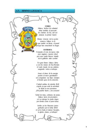 9
CORO
Juliaca, herbor de voluntad
alma tendida al porvenir
los clarines de luz, del sol
anuncia tu primer laurel.
Himno viviente de la acción
renueva Juliaca tu fe
y que zumbe en fiesta, el panal
porque han ensachado tu hogar.
ESTROFA
Forjando el voto de nueva vida
ayer ungimos nuestro ideal
por cuyo soplo florece triunfo
de tu gallardo nido cordial
Un gran futuro Juliaca labra
y con los manes de San Román
el vuelo tiende de sus anhelos
surgiendo todos a trabajar.
Amor al ritmo de la energía
pasión al surco germinador
así conquistan sus hijos siempre
el hondo goce de la emoción.
Ciudad andina de entraña fértil
copela en que arde la actividad
la dicha tu nos prometes
¡Oh pueblo fuerte y de corazón!
Señal de rutas, colmena de ansias
Juliaca tierra de promisión
a ti se entrega la senda virgen
por donde cruza el paso tenaz.
Arriba ya los blasones puros
grabados por el alma febril
el sol te baña el clamor fecundo,
tu gloria clama ¡a trabajar!
1.7. HIMNO A JULIACA
 