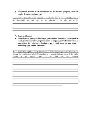  Descripción de cómo es la intervención con los alumnos (lenguaje, atención,
empleo de valores sociales, etc.)
Lleva una relación armónica con cada uno de sus alumnos tiene la disponibilidad de cubrir
las necesidades de cada uno de sus alumnos y un plan de acción.
_________________________________________________________________________
_________________________________________________________________________
_________________________________________________________________________
_________________________________________________________________________
________________________________________________________________
7. Reporte del grupo
 Características generales del grupo (rendimiento académico, condiciones de
salud, condiciones físicas, cognitivas como el lenguaje, el nivel socioafectivo, la
motricidad, las relaciones familiares, etc., condiciones de enseñanza y
aprendizaje por campos formativos)
_________________________________________________________________________
Por el diagnóstico y platica con la docente no se tiene ningún problema de salud con
ninguno de los alumnos, el nivel socioafectivo es un poco bajo por parte de las madre
jóvenes y el aspecto físico y de salud de los alumnos.
_________________________________________________________________________
_________________________________________________________________________
_________________________________________________________________________
_________________________________________________________________________
_________________________________________________________________________
_________________________________________________________________________
_________________________________________________________________________
_________________________________________________________________________
_________________________________________________________________________
_________________________________________________________________________
_________________________________________________________________________
_______________________________________________________
 