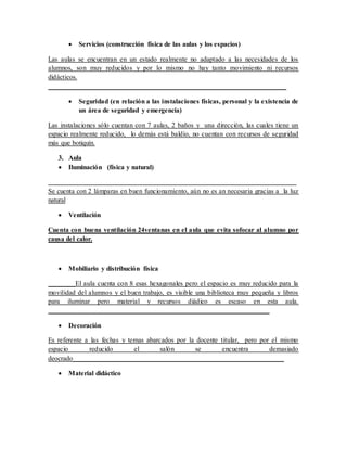  Servicios (construcción física de las aulas y los espacios)
Las aulas se encuentran en un estado realmente no adaptado a las necesidades de los
alumnos, son muy reducidos y por lo mismo no hay tanto movimiento ni recursos
didácticos.
______________________________________________________________________
 Seguridad (en relación a las instalaciones físicas, personal y la existencia de
un área de seguridad y emergencia)
Las instalaciones sólo cuentan con 7 aulas, 2 baños y una dirección, las cuales tiene un
espacio realmente reducido, lo demás está baldío, no cuentan con recursos de seguridad
más que botiquín.
3. Aula
 Iluminación (física y natural)
_________________________________________________________________________
Se cuenta con 2 lámparas en buen funcionamiento, aún no es an necesaria gracias a la luz
natural
 Ventilación
Cuenta con buena ventilación 24ventanas en el aula que evita sofocar al alumno por
causa del calor.
 Mobiliario y distribución física
________El aula cuenta con 8 esas hexagonales pero el espacio es muy reducido para la
movilidad del alumnos y el buen trabajo, es visible una biblioteca muy pequeña y libros
para iluminar pero material y recursos diádico es escaso en esta aula.
_________________________________________________________________
 Decoración
Es referente a las fechas y temas abarcados por la docente titular, pero por el mismo
espacio reducido el salón se encuentra demasiado
deocrado______________________________________________________________
 Material didáctico
 