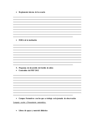  Reglamento interno de la escuela
_________________________________________________________________________
_________________________________________________________________________
_________________________________________________________________________
_________________________________________________________________________
_________________________________________________________________________
_________________________________________________________________________
_________________________________________________________________________
_________________________________________________________________________
________________________________________________________________
 FODA de la institución
_________________________________________________________________________
_________________________________________________________________________
_________________________________________________________________________
_________________________________________________________________________
_________________________________________________________________________
_________________________________________________________________________
_________________________________________________________________________
_________________________________________________________________________
________________________________________________________________
5. Programa de desarrollo del Jardín de niños
 Contenidos del PEP 2012
_________________________________________________________________________
_________________________________________________________________________
_________________________________________________________________________
_________________________________________________________________________
_________________________________________________________________________
_________________________________________________________________________
_________________________________________________________________________
_________________________________________________________________________
________________________________________________________________
 Campos Formativos con los que se trabaja en la jornada de observación
Lenguaje escrito y Pensamiento matemático.
 Libros de apoyo y material didáctico
 