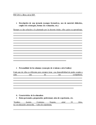 _________________________________________________________________________
PEP 2011 y libros de la SEP.
 Descripción de una jornada (campos formativos, uso de material didáctico,
empleo de estrategias, formas de evaluación, etc.)
Siempre es dar solución a lo planteado por la docente titular, ellos guían su aprendizaje.
_________________________________________________________________________
_________________________________________________________________________
_________________________________________________________________________
_________________________________________________________________________
_________________________________________________________________________
_________________________________________________________________________
_________________________________________________________________________
_________________________________________________________________________
_________________________________________________________________________
_________________________________________________________________________
_________________________________________________________________________
________________________________________________________
 Personalidad de los alumnos (concepto de sí mismo a nivel áulico)
Cada uno de ellos es diferente pero siempre tiene esa disponibilidad de poder ayudar a
cada una de sus compañeros.
_________________________________________________________________________
_________________________________________________________________________
_________________________________________________________________________
_________________________________________________________________________
________________________________________________________________
6. Característica de la educadora
 Datos personales, preparación profesional, años de experiencia, etc.
Nombre: Jazmín Contreras Negrete, edad 34 Años,
Lic en educación preescolar, 1 años de experiencia.
_________________________________________________________________
 