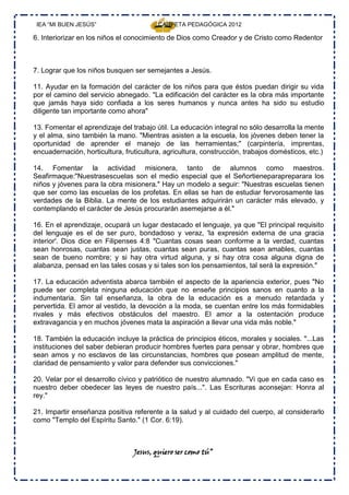 IEA “MI BUEN JESÚS”                     CARPETA PEDAGÓGICA 2012

6. Interiorizar en los niños el conocimiento de Dios como Creador y de Cristo como Redentor



7. Lograr que los niños busquen ser semejantes a Jesús.

11. Ayudar en la formación del carácter de los niños para que éstos puedan dirigir su vida
por el camino del servicio abnegado. "La edificación del carácter es la obra más importante
que jamás haya sido confiada a los seres humanos y nunca antes ha sido su estudio
diligente tan importante como ahora"

13. Fomentar el aprendizaje del trabajo útil. La educación integral no sólo desarrolla la mente
y el alma, sino también la mano. "Mientras asisten a la escuela, los jóvenes deben tener la
oportunidad de aprender el manejo de las herramientas;" (carpintería, imprentas,
encuadernación, horticultura, fruticultura, agricultura, construcción, trabajos domésticos, etc.)

14. Fomentar la actividad misionera, tanto de alumnos como maestros.
Seafirmaque:"Nuestrasescuelas son el medio especial que el Señortieneparapreparara los
niños y jóvenes para la obra misionera." Hay un modelo a seguir: "Nuestras escuelas tienen
que ser como las escuelas de los profetas. En ellas se han de estudiar fervorosamente las
verdades de la Biblia. La mente de los estudiantes adquirirán un carácter más elevado, y
contemplando el carácter de Jesús procurarán asemejarse a él."

16. En el aprendizaje, ocupará un lugar destacado el lenguaje, ya que "El principal requisito
del lenguaje es el de ser puro, bondadoso y veraz, 'la expresión externa de una gracia
interior'. Dios dice en Filipenses 4:8 "Cuantas cosas sean conforme a la verdad, cuantas
sean honrosas, cuantas sean justas, cuantas sean puras, cuantas sean amables, cuantas
sean de bueno nombre; y si hay otra virtud alguna, y si hay otra cosa alguna digna de
alabanza, pensad en las tales cosas y si tales son los pensamientos, tal será la expresión."

17. La educación adventista abarca también el aspecto de la apariencia exterior, pues "No
puede ser completa ninguna educación que no enseñe principios sanos en cuanto a la
indumentaria. Sin tal enseñanza, la obra de la educación es a menudo retardada y
pervertida. El amor al vestido, la devoción a la moda, se cuentan entre los más formidables
rivales y más efectivos obstáculos del maestro. El amor a la ostentación produce
extravagancia y en muchos jóvenes mata la aspiración a llevar una vida más noble."

18. También la educación incluye la práctica de principios éticos, morales y sociales. "...Las
instituciones del saber debieran producir hombres fuertes para pensar y obrar, hombres que
sean amos y no esclavos de las circunstancias, hombres que posean amplitud de mente,
claridad de pensamiento y valor para defender sus convicciones."

20. Velar por el desarrollo cívico y patriótico de nuestro alumnado. "Vi que en cada caso es
nuestro deber obedecer las leyes de nuestro país...". Las Escrituras aconsejan: Honra al
rey."

21. Impartir enseñanza positiva referente a la salud y al cuidado del cuerpo, al considerarlo
como "Templo del Espíritu Santo." (1 Cor. 6:19).



                                 Jesus, quiero ser como tú”
 