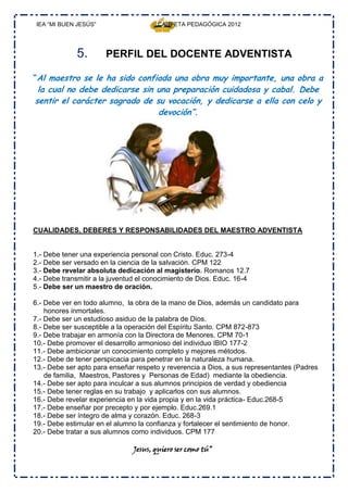 IEA “MI BUEN JESÚS”                   CARPETA PEDAGÓGICA 2012




             5.        PERFIL DEL DOCENTE ADVENTISTA

“Al maestro se le ha sido confiada una obra muy importante, una obra a
 la cual no debe dedicarse sin una preparación cuidadosa y cabal. Debe
sentir el carácter sagrado de su vocación, y dedicarse a ella con celo y
                               devoción”.




CUALIDADES, DEBERES Y RESPONSABILIDADES DEL MAESTRO ADVENTISTA


1.- Debe tener una experiencia personal con Cristo. Educ. 273-4
2.- Debe ser versado en la ciencia de la salvación. CPM 122
3.- Debe revelar absoluta dedicación al magisterio. Romanos 12.7
4.- Debe transmitir a la juventud el conocimiento de Dios. Educ. 16-4
5.- Debe ser un maestro de oración.

6.- Debe ver en todo alumno, la obra de la mano de Dios, además un candidato para
    honores inmortales.
7.- Debe ser un estudioso asiduo de la palabra de Dios.
8.- Debe ser susceptible a la operación del Espíritu Santo. CPM 872-873
9.- Debe trabajar en armonía con la Directora de Menores. CPM 70-1
10.- Debe promover el desarrollo armonioso del individuo IBIO 177-2
11.- Debe ambicionar un conocimiento completo y mejores métodos.
12.- Debe de tener perspicacia para penetrar en la naturaleza humana.
13.- Debe ser apto para enseñar respeto y reverencia a Dios, a sus representantes (Padres
    de familia, Maestros, Pastores y Personas de Edad) mediante la obediencia.
14.- Debe ser apto para inculcar a sus alumnos principios de verdad y obediencia
15.- Debe tener reglas en su trabajo y aplicarlos con sus alumnos.
16.- Debe revelar experiencia en la vida propia y en la vida práctica- Educ.268-5
17.- Debe enseñar por precepto y por ejemplo. Educ.269.1
18.- Debe ser íntegro de alma y corazón. Educ. 268-3
19.- Debe estimular en el alumno la confianza y fortalecer el sentimiento de honor.
20.- Debe tratar a sus alumnos como individuos. CPM 177

                               Jesus, quiero ser como tú”
 