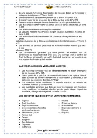 IEA “MI BUEN JESÚS”                   CARPETA PEDAGÓGICA 2012


     En una escuela Adventista los maestros de menores deben ser fervorosos y
     activamente religiosos. JT Tomo II-441
     Deben tener una perfecta comprensión de la Biblia. JT tomo II-425.
     Debieran hacer de los preceptos de la Biblia su libro texto. CPM 416
     Deben mantener siempre delante de la niñez los principios de la Biblia.
     Los maestros debieran valorar las almas y desear salvar a los niños. JT tomo
     II-415
     Los maestros deben tener un espíritu misionero.
     La Escuela necesita maestros que tengan elevadas cualidades morales. JT
     tomo II-460
     Los maestros de la Biblia debieran ser cristianos consagrados en un alto
     grado ,
  cabales estudiantes de la Biblia y predicadores de lo más talentosos. JT Tomo II-
  415
     Las miradas, las palabras y los actos del maestro debieran mostrar que ama
     a sus
  alumnos. CPM 76
     Las características generales que debe poseer el maestro son: Un
     sentimiento de responsabilidad ante Dios, una entrega total al control del
     Espíritu Santo, abnegación, devoción, fidelidad, tolerancia, ser conciente de
     sus propias debilidades y deficiencias.


     LA PERSONALIDAD DEL VERDADERO MAESTRO:

         Los maestros nerviosos y que se irritanfácilmente no deben encargarse
         de los menores CPM 161.
         Como parte de la práctica del maestro en cuanto a la higiene mental,
         debe cuidarse de aferrarse tenazmente a sus derechos y opiniones, o ser
         celoso de su posición y dignidad. CPM.221
         Los maestros deben manifestar un espíritu correcto, un espíritu de
         humildad, fidelidad y confiabilidad.
         Las cualidades generales que debieran tener los maestros son: Hábito de
         orden, prolijidad, puntualidad, dominio propio, genio alegre, disposición
         invariable, abnegación integridad, cortesía, bondad.

     LOS DEFECTOS QUE DEBE EVITAR UN VERDADERO MAESTRO:

         Rigidez                                       Irritable
         Espíritu criticón                             Grosero y áspero
         Espíritu dominante.                           Arbitrariedad
         Desconsideración hacia los                    Disposición sombría o
         sentimientos ajenos.                          lóbrega
         El hábito de criticar                         Prejuicio.
         Pensar mal
         Severo
         Exigente
         Ser dictatorial
         Orgulloso
         Indiferente
                          Jesus, quiero ser como tú”
 