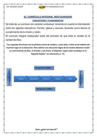 IEA “MI BUEN JESÚS”                                  CARPETA PEDAGÓGICA 2012




                                   EL CURRÍCULO INTEGRAL RESTAURADOR
                                          CONCEPCIÓN Y FUNDAMENTOS
Se trata de un currículo con carácter contextual, teniendo en cuenta la interrelación
entre los agentes educativos: Familia, iglesia y escuela, teniendo como blanco el
cumplimiento de la misión y visión.
El currículo integral restaurador parte del principio de que toda la verdad es la
verdad de Dios.

“Las sagradas Escrituras son la perfecta norma de verdad y, como tales, a ellas se les debería dar
el primer lugar en la educación. Para obtener una educación digna de tal nombre debemos recibir
           un conocimiento de Dios, el Creador, y de Cristo, el Redentor, según están revelados en la
                                        Sagrada Palabra” (La educación, p. 17).




                                              Perspectiva bíblica
  Perspectiva bíblica




                        Historia       Matemáticas     Literatura     Ciencias    Otros
                                                                                             Perspectiva bíblica



                                                Perspectiva bíblica




                                              Jesus, quiero ser como tú”
 
