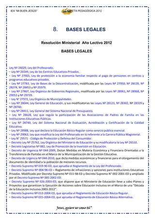 IEA “MI BUEN JESÚS”                       CARPETA PEDAGÓGICA 2012




                                  8.        BASES LEGALES

                        Resolución Ministerial Año Lectivo 2012

                                        BASES LEGALES



Ley Nº 24029, Ley del Profesorado.
- Ley Nº 26549, Ley de los Centros Educativos Privados.
- Ley Nº 27665, Ley de protección a la economía familiar respecto al pago de pensiones en centros y
programas educativos privados.
- Ley Nº 27783, Ley de Bases de la Descentralización, modificada por las Leyes Nº 27950, Nº 28139, Nº
28274, Nº 28453 y Nº 29379.
- Ley Nº 27867, Ley Orgánica de Gobiernos Regionales, modificada por las Leyes Nº 28961, Nº 28968, Nº
29053 y Nº 29739.
- Ley N° 27972, Ley Orgánica de Municipalidades.
- Ley Nº 28044, Ley General de Educación, y sus modificatorias las Leyes Nº 28123, Nº 28302, Nº 28329 y
Nº 28740.
- Ley Nº 28411, Ley General del Sistema Nacional de Presupuesto.
- Ley Nº 28628, Ley que regula la participación de las Asociaciones de Padres de Familia en las
Instituciones Educativas Públicas.
- Ley Nº 28740, Ley del Sistema Nacional de Evaluación, Acreditación y Certificación de la Calidad
Educativa.
- Ley Nº 28988, Ley que declara la Educación Básica Regular como servicio público esencial.
- Ley Nº 29062, Ley que modifica la Ley del Profesorado en lo referente a la Carrera Pública Magisterial.
- Ley N° 29571 ‐ Código de Protección y Defensa del Consumidor.
- Decreto Ley Nº 25762, Ley Orgánica del Ministerio de Educación y su modificatoria la Ley Nº 26510.
- Decreto Legislativo Nº 882, Ley de Promoción de la Inversión en Educación.
- Decreto de Urgencia Nº 044‐2009, Dictan Medidas en Materia Económica y Financiera Orientadas a la
Transferencia de Partidas en el Marco de la Municipalización de la Gestión Educativa.
- Decreto de Urgencia Nº 044‐2010, que dicta medidas económicas y financieras para el otorgamiento del
documento de identidad a la población de menores recursos.
- Decreto Supremo Nº 019‐90‐ED, que aprueba el Reglamento de la Ley del Profesorado.
- Decreto Supremo Nº 004‐98‐ED – Reglamento de infracciones y sanciones para instituciones Educativas
Privadas. Modificado por Decreto Supremo Nº 011‐98‐ED y Decreto Supremo N° 002‐2001‐ED y ampliado
por el Decreto Supremo Nº 005‐2002‐ED.
- Decreto Supremo Nº 026‐2003‐ED, que dispone que el Ministerio de Educación lleve a cabo Planes y
Proyectos que garanticen la Ejecución de Acciones sobre Educación Inclusiva en el Marco de una “Década
de la Educación Inclusiva 2003‐2012”.
- Decreto Supremo Nº 013‐2004‐ED, que aprueba el Reglamento de Educación Básica Regular.
- Decreto Supremo Nº 015‐2004‐ED, que aprueba el Reglamento de Educación Básica Alternativa.


                                    Jesus, quiero ser como tú”
 