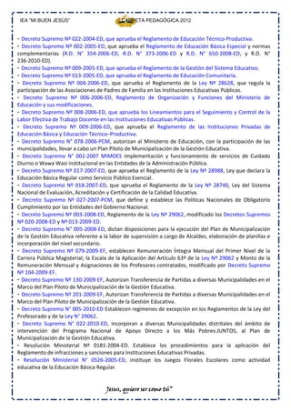 IEA “MI BUEN JESÚS”                        CARPETA PEDAGÓGICA 2012


- Decreto Supremo Nº 022‐2004‐ED, que aprueba el Reglamento de Educación Técnico‐Productiva.
- Decreto Supremo Nº 002‐2005‐ED, que aprueba el Reglamento de Educación Básica Especial y normas
complementarias (R.D. N° 354‐2006‐ED, R.D. N° 373‐2006‐ED y R.D. N° 650‐2008‐ED, y R.D. N°
236‐2010‐ED).
- Decreto Supremo Nº 009‐2005‐ED, que aprueba el Reglamento de la Gestión del Sistema Educativo.
- Decreto Supremo Nº 013‐2005‐ED, que aprueba el Reglamento de Educación Comunitaria.
- Decreto Supremo Nº 004‐2006‐ED, que aprueba el Reglamento de la Ley Nº 28628, que regula la
participación de las Asociaciones de Padres de Familia en las Instituciones Educativas Públicas.
- Decreto Supremo Nº 006‐2006‐ED, Reglamento de Organización y Funciones del Ministerio de
Educación y sus modificaciones.
- Decreto Supremo Nº 008‐2006‐ED, que aprueba los Lineamientos para el Seguimiento y Control de la
Labor Efectiva de Trabajo Docente en las Instituciones Educativas Públicas.
- Decreto Supremo Nº 009‐2006‐ED, que aprueba el Reglamento de las Instituciones Privadas de
Educación Básica y Educación Técnico–Productiva.
- Decreto Supremo N° 078‐2006‐PCM, autorizan al Ministerio de Educación, con la participación de las
municipalidades, llevar a cabo un Plan Piloto de Municipalización de la Gestión Educativa.
- Decreto Supremo N° 002‐2007 MIMDES Implementación y funcionamiento de servicios de Cuidado
Diurno o Wawa Wasi institucional en las Entidades de la Administración Pública.
- Decreto Supremo Nº 017‐2007‐ED, que aprueba el Reglamento de la Ley Nº 28988, Ley que declara la
Educación Básica Regular como Servicio Público Esencial.
- Decreto Supremo Nº 018‐2007‐ED, que aprueba el Reglamento de la Ley Nº 28740, Ley del Sistema
Nacional de Evaluación, Acreditación y Certificación de la Calidad Educativa.
- Decreto Supremo Nº 027‐2007‐PCM, que define y establece las Políticas Nacionales de Obligatorio
Cumplimiento por las Entidades del Gobierno Nacional.
- Decreto Supremo Nº 003‐2008‐ED, Reglamento de la Ley Nº 29062, modificado los Decretos Supremos
Nº 020‐2008‐ED y Nº 013‐2009‐ED.
- Decreto Supremo N° 005‐2008‐ED, dictan disposiciones para la ejecución del Plan de Municipalización
de la Gestión Educativa referente a la labor de supervisión a cargo de Alcaldes, elaboración de planillas e
incorporación del nivel secundario.
- Decreto Supremo Nº 079‐2009‐EF, establecen Remuneración Íntegra Mensual del Primer Nivel de la
Carrera Pública Magisterial; la Escala de la Aplicación del Artículo 63º de la Ley Nº 29062 y Monto de la
Remuneración Mensual y Asignaciones de los Profesores contratados, modificado por Decreto Supremo
Nº 104‐2009‐EF.
- Decreto Supremo Nº 130‐2009‐EF, Autorizan Transferencia de Partidas a diversas Municipalidades en el
Marco del Plan Piloto de Municipalización de la Gestión Educativa.
- Decreto Supremo Nº 201‐2009‐EF, Autorizan Transferencia de Partidas a diversas Municipalidades en el
Marco del Plan Piloto de Municipalización de la Gestión Educativa.
- Decreto Supremo N° 005‐2010‐ED Establecen regímenes de excepción en los Reglamentos de la Ley del
Profesorado y de la Ley N° 29062.
- Decreto Supremo N° 022‐2010‐ED, incorporan a diversas Municipalidades distritales del ámbito de
intervención del Programa Nacional de Apoyo Directo a los Más Pobres‐JUNTOS, al Plan de
Municipalización de la Gestión Educativa.
- Resolución Ministerial Nº 0181‐2004‐ED. Establece los procedimientos para la aplicación del
Reglamento de infracciones y sanciones para Instituciones Educativas Privadas.
- Resolución Ministerial N° 0526‐2005‐ED, instituye los Juegos Florales Escolares como actividad
educativa de la Educación Básica Regular.


                                     Jesus, quiero ser como tú”
 