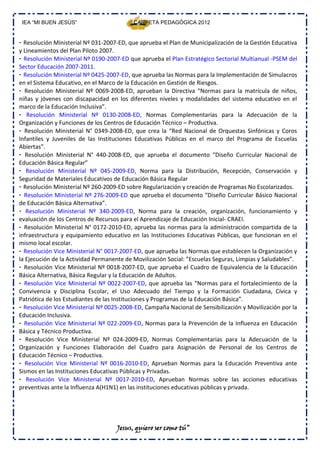 IEA “MI BUEN JESÚS”                       CARPETA PEDAGÓGICA 2012


- Resolución Ministerial Nº 031‐2007‐ED, que aprueba el Plan de Municipalización de la Gestión Educativa
y Lineamientos del Plan Piloto 2007.
- Resolución Ministerial Nº 0190‐2007‐ED que aprueba el Plan Estratégico Sectorial Multianual ‐PSEM del
Sector Educación 2007‐2011.
- Resolución Ministerial Nº 0425‐2007‐ED, que aprueba las Normas para la Implementación de Simulacros
en el Sistema Educativo, en el Marco de la Educación en Gestión de Riesgos.
- Resolución Ministerial Nº 0069‐2008‐ED, aprueban la Directiva “Normas para la matrícula de niños,
niñas y jóvenes con discapacidad en los diferentes niveles y modalidades del sistema educativo en el
marco de la Educación Inclusiva”.
- Resolución Ministerial Nº 0130‐2008‐ED, Normas Complementarias para la Adecuación de la
Organización y Funciones de los Centros de Educación Técnico – Productiva.
- Resolución Ministerial N° 0349‐2008‐ED, que crea la “Red Nacional de Orquestas Sinfónicas y Coros
Infantiles y Juveniles de las Instituciones Educativas Públicas en el marco del Programa de Escuelas
Abiertas”.
- Resolución Ministerial N° 440‐2008‐ED, que aprueba el documento “Diseño Curricular Nacional de
Educación Básica Regular”
- Resolución Ministerial Nº 045‐2009‐ED, Norma para la Distribución, Recepción, Conservación y
Seguridad de Materiales Educativos de Educación Básica Regular
- Resolución Ministerial Nº 260‐2009‐ED sobre Regularización y creación de Programas No Escolarizados.
- Resolución Ministerial Nº 276‐2009‐ED que aprueba el documento “Diseño Curricular Básico Nacional
de Educación Básica Alternativa”.
- Resolución Ministerial Nº 340‐2009‐ED, Norma para la creación, organización, funcionamiento y
evaluación de los Centros de Recursos para el Aprendizaje de Educación Inicial‐ CRAEI.
- Resolución Ministerial N° 0172‐2010‐ED, aprueba las normas para la administración compartida de la
infraestructura y equipamiento educativo en las Instituciones Educativas Públicas, que funcionan en el
mismo local escolar.
- Resolución Vice Ministerial N° 0017‐2007‐ED, que aprueba las Normas que establecen la Organización y
la Ejecución de la Actividad Permanente de Movilización Social: ”Escuelas Seguras, Limpias y Saludables”.
- Resolución Vice Ministerial Nº 0018‐2007‐ED, que aprueba el Cuadro de Equivalencia de la Educación
Básica Alternativa, Básica Regular y la Educación de Adultos.
- Resolución Vice Ministerial Nº 0022‐2007‐ED, que aprueba las “Normas para el fortalecimiento de la
Convivencia y Disciplina Escolar, el Uso Adecuado del Tiempo y la Formación Ciudadana, Cívica y
Patriótica de los Estudiantes de las Instituciones y Programas de la Educación Básica”.
- Resolución Vice Ministerial Nº 0025‐2008‐ED, Campaña Nacional de Sensibilización y Movilización por la
Educación Inclusiva.
- Resolución Vice Ministerial Nº 022‐2009‐ED, Normas para la Prevención de la Influenza en Educación
Básica y Técnico Productiva.
- Resolución Vice Ministerial Nº 024‐2009‐ED, Normas Complementarias para la Adecuación de la
Organización y Funciones Elaboración del Cuadro para Asignación de Personal de los Centros de
Educación Técnico – Productiva.
- Resolución Vice Ministerial Nº 0016‐2010‐ED, Aprueban Normas para la Educación Preventiva ante
Sismos en las Instituciones Educativas Públicas y Privadas.
- Resolución Vice Ministerial Nº 0017‐2010‐ED, Aprueban Normas sobre las acciones educativas
preventivas ante la Influenza A(H1N1) en las instituciones educativas públicas y privada.




                                    Jesus, quiero ser como tú”
 