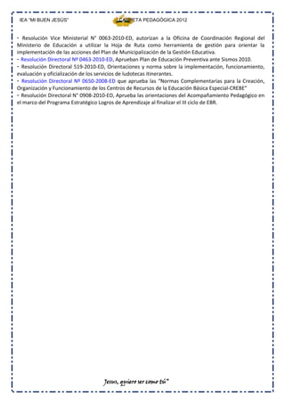 IEA “MI BUEN JESÚS”                    CARPETA PEDAGÓGICA 2012


- Resolución Vice Ministerial N° 0063‐2010‐ED, autorizan a la Oficina de Coordinación Regional del
Ministerio de Educación a utilizar la Hoja de Ruta como herramienta de gestión para orientar la
implementación de las acciones del Plan de Municipalización de la Gestión Educativa.
- Resolución Directoral Nº 0463‐2010‐ED, Aprueban Plan de Educación Preventiva ante Sismos 2010.
- Resolución Directoral 519‐2010‐ED, Orientaciones y norma sobre la implementación, funcionamiento,
evaluación y oficialización de los servicios de ludotecas itinerantes.
- Resolución Directoral Nº 0650‐2008‐ED que aprueba las “Normas Complementarias para la Creación,
Organización y Funcionamiento de los Centros de Recursos de la Educación Básica Especial‐CREBE”
- Resolución Directoral N° 0908‐2010‐ED, Aprueba las orientaciones del Acompañamiento Pedagógico en
el marco del Programa Estratégico Logros de Aprendizaje al finalizar el III ciclo de EBR.




                                  Jesus, quiero ser como tú”
 