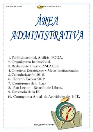 IEA “MI BUEN JESÚS”        CARPETA PEDAGÓGICA 2012




 1. Perfil situacional, Análisis FODA.
 2. Organigrama Institucional.
 3. Reglamento Interno ASEACES
 4. Objetivos Estratégicos y Metas Institucionales
 5. Calendarización 2012.
 6. Horario Escolar 2012.
 7. Comisiones de trabajo.
 8. Plan Lector – Relación de Libros.
 9. Directorio de la IE.
 10. Cronograma Anual de Actividades de la IE.




                      Jesus, quiero ser como tú”
 