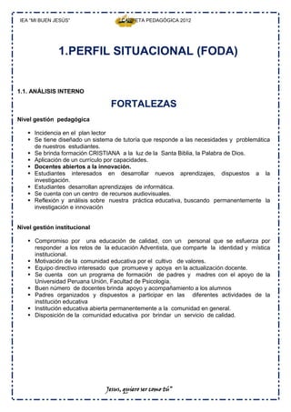 IEA “MI BUEN JESÚS”                CARPETA PEDAGÓGICA 2012




               1.PERFIL SITUACIONAL (FODA)


1.1. ANÁLISIS INTERNO

                                FORTALEZAS
Nivel gestión pedagógica

    Incidencia en el plan lector
    Se tiene diseñado un sistema de tutoría que responde a las necesidades y problemática
     de nuestros estudiantes.
    Se brinda formación CRISTIANA a la luz de la Santa Biblia, la Palabra de Dios.
    Aplicación de un currículo por capacidades.
    Docentes abiertos a la innovación.
    Estudiantes interesados en desarrollar nuevos aprendizajes, dispuestos a la
     investigación.
    Estudiantes desarrollan aprendizajes de informática.
    Se cuenta con un centro de recursos audiovisuales.
    Reflexión y análisis sobre nuestra práctica educativa, buscando permanentemente la
     investigación e innovación


Nivel gestión institucional

    Compromiso por una educación de calidad, con un personal que se esfuerza por
     responder a los retos de la educación Adventista, que comparte la identidad y mística
     institucional.
    Motivación de la comunidad educativa por el cultivo de valores.
    Equipo directivo interesado que promueve y apoya en la actualización docente.
    Se cuenta con un programa de formación de padres y madres con el apoyo de la
     Universidad Peruana Unión, Facultad de Psicología.
    Buen número de docentes brinda apoyo y acompañamiento a los alumnos
    Padres organizados y dispuestos a participar en las diferentes actividades de la
     institución educativa
    Institución educativa abierta permanentemente a la comunidad en general.
    Disposición de la comunidad educativa por brindar un servicio de calidad.




                               Jesus, quiero ser como tú”
 
