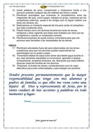 IEA “MI BUEN JESÚS”                CARPETA PEDAGÓGICA 2012

   12. Usaré palabras de amor, comprensión y cristianismo frente a mis
       alumnos evitando cualquier tipo de maltrato sea físico o verbal.
   13. Planificaré actividades que incentiven el compañerismo entre los
       integrantes del aula, como juegos, trabajos en grupo, oraciones por los
       compañeros enfermos, ayuda a los amigos que no logran realizar una
       tarea con eficacia, etc.
   14. Dedicaremos un momento especial del día para cantar al compañero
       que esté cumpliendo años.
   15. Pasaré tiempo como mis alumnos durante las horas de recreo,
       refrigerios y otras vigilando que todos sean tratados con amor por los
       compañeros y usando un vocabulario correcto.
   16. Planificaré proyectos de ayuda social y comunitaria para que mis
       alumnos sean sensibles a las necesidades de los demás.

FÌSICO
   17. Planificaré actividades fuera del aula relacionadas con los temas
       académicos para que mis alumnos puedan experimentar los
       aprendizajes con su propio cuerpo.
   18. Fomentaré hábitos de salud como tomar abundante agua durante el
       día, traer alimentos saludables en la lonchera, aprender a respirar
       correctamente, acostarse temprano, etc. Buscando que estos hábitos
       alcancen hasta las familias de mis alumnos.
   19. Propiciaré el lavado de manos, constantemente como la mejor
       alternativa para evitar enfermedades y para trabajar con pulcritud.


Tendré presente permanentemente que la mayor
responsabilidad que tengo con mis alumnos y
padres de familia, es que ellos me vean como una
hija(o) de Dios y representante de Jesús, por lo
tanto cuidaré de mis acciones y palabras en todo
momento y lugar.

                 Firma: ____________________________________




                           Jesus, quiero ser como tú”
 