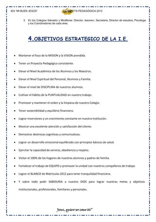 IEA “MI BUEN JESÚS”                         CARPETA PEDAGÓGICA 2012


         3. En los Colegios Salvador y Miraflores: Director, tesorero, Secretaria, Director de estudios, Psicóloga
            y los Coordinadores de cada área.




             4.OBJETIVOS ESTRATEGICO DE LA I.E.

     Mantener el foco de la MISION y la VISION prendida.

     Tener un Proyecto Pedagógico consistente.

     Elevar el Nivel Académico de los Alumnos y los Maestros.

     Elevar el Nivel Espiritual del Personal, Alumnos y Familia.

     Elevar el nivel de DISCIPLINA de nuestros alumnos.

     Cultivar el hábito de la PUNTUALIDAD en nuestro trabajo.

     Promover y mantener el orden y la limpieza de nuestro Colegio.

     Tener sostenibilidad y equilibrio financiero.

     Lograr Inversiones y un crecimiento constante en nuestra Institución.

     Mostrar una excelente atención y satisfacción del cliente.

     Demostrar destrezas cognitivas y comunicativas.

     Lograr un desarrollo emocional equilibrado con principios básicos de salud.

     Ejercitar la capacidad de servicio, obediencia y respeto.

     Visitar el 100% de los hogares de nuestros alumnos y padres de familia.

     Fortalecer el trabajo de EQUIPO y promover la unidad con nuestros compañeros de trabajo

     Lograr el BLANCO de Matrículas 2012 para tener tranquilidad financiera.

     Y sobre todo pedir SABIDURIA a nuestro DIOS para lograr nuestras metas y objetivos

     institucionales, profesionales, familiares y personales.




                                     Jesus, quiero ser como tú”
 