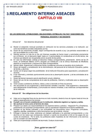 IEA “MI BUEN JESÚS”                           CARPETA PEDAGÓGICA 2012



3.REGLAMENTO INTERNO ASEACES
             CAPÍTULO VIII


                                                 CAPITULO VIII

   DE LOS DERECHOS, ATRIBUCIONES, OBLIGACIONES, ESTÍMULOS, FALTAS Y SANCIONES DEL
                                               PERSONAL DOCENTE Y NO DOCENTE


         Artículo 52°    Son derechos del personal:


    a)    Recibir el estipendio mensual acordado en retribución de los servicios prestados a la institución, así
          como los beneficios sociales estipulados por ley.
    b)    Gozar de sus vacaciones anuales, según corresponda de acuerdo a Ley. Los periodos vacacionales no
          son acumulables de un año a otro.
    c)    Solicitar permiso no más de un día, por diversas causales de fuerza mayor y autorizadas previamente
          por el Director, sin el descuento legal, hasta en 3 oportunidades no consecutivas en el año lectivo, las
          mismas que deberán ser recuperadas previo acuerdo de las partes.
    d)    En caso de enfermedad, solicitar el descanso médico correspondiente, presentando dentro de las 24
          horas, el Certificado Médico (CITT) otorgado por ESSALUD o de la Clínica Adventista de Miraflores
          dejando su programación y esquema de clase correspondiente.
    e)    Aportar ideas, sugerencias y soluciones frente a problemas comunes en beneficio de la Institución.
    f)    Gozar del respeto y consideración de la Administración, del personal de la Institución Educativa, padres
          de familia, y alumnos.
    g)    Contar con el apoyo según las posibilidades de la Institución Educativa para capacitación y actualización
          docente.
    h)    A ser informado y orientado oportunamente acerca de su desempeño docente y de las actividades de la
          institución.
    i)    Gozar del tiempo necesario para la planificación anual y didáctica.
    j)    Gozar del uso de las computadoras de la sala de profesores, Internet y multimedia para su desempeño
          docente.
    k)    Tener acceso a préstamos de libros, videos y otros a domicilio en fines de semana.
    l)    Ser escuchado en sus sugerencias y observaciones verbales o escritas. Toda sugerencia u observación
          será debidamente fundamentada y comunicada de manera inmediata, a las instancias correspondientes
          de la institución,

         Artículo 53° Son obligaciones de los docentes:


    a)    Velar por la integridad física de los alumnos en todo momento, desde la hora de ingreso hasta la hora de
          salida y especialmente en los recreos.
    b)    Cumplir con el horario establecido por la institución, debiendo registrar su ingreso y salida.
    c)    Ser puntual al inicio como al termino de clase.
    d)    Preparar sus clases con responsabilidad en los aspectos teórico y práctico, integración Fe y Enseñanza,
          presentando a la autoridad correspondiente, para su aprobación respectiva en la fecha establecida.
    e)    Entregar en las fechas indicadas y con puntualidad, los documentos como: Programas curriculares,
          registros, planillas, estadísticas y otros documentos que se le solicite. intranet
    f)    Entregar a tiempo las notas, exámenes y/o trabajos calificados a la autoridad correspondiente y a los
          alumnos en los casos que corresponda, siempre y cuando se encuentren al día en los pagos de sus
          cuotas de enseñanza. Por lo tanto, los profesores están impedidos de dar información a los alumnos
          que no cumplan con este requisito.
    g)    Velar por el aprendizaje constante del alumnado. Evaluar al alumnado



                                       Jesus, quiero ser como tú”
 