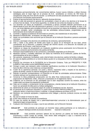 IEA “MI BUEN JESÚS”                               CARPETA PEDAGÓGICA 2012


    h)      Actualizarse permanentemente, dar conocimientos óptimos, buscar nuevos métodos y utilizar diversas
            estrategias para el mejor logro en el proceso de E-A acreditando un mínimo de 100 horas de
            actualización antes del inicio del año escolar. La certificación de esta actualización deberá ser entregada
            a la Dirección de Estudios oportunamente.
    i)      Evaluar el aprovechamiento del alumno, aplicando diversas técnicas.
    j)      Asistir al culto del personal en general con puntualidad y hacer el culto a los alumnos si le tocase la
            primera hora de clases. En las horas siguientes, no olvidar de orar antes de empezar su clase.
    k)      Los docentes con status de empleados y contratados a tiempo completo deberán permanecer en el
            plantel desde el inicio del Culto del personal en general (7.15 a.m.) hasta la hora de salida, es decir, 2.30
            p.m. Las horas faltantes para completar el horario de los docentes con status de empleado y contratados
            a tiempo completo, serán completadas con las actividades extracurriculares, programadas por la
            Administración de la institución educativa.
    l)      Controlar y registrar la asistencia del alumnado en primaria y las inasistencias en secundaria.
    m)      Mantener la DISCIPLINA, la limpieza y el orden del aula.
    n)      Asistir con puntualidad a las reuniones que la Dirección de la Institución Educativa o persona autorizada
            convoque.
    o)      Orientar y aconsejar a los alumnos con problemas de conducta y aprovechamiento.
    p)      Citar y visitar a los padres de familia para lograr su apoyo en la formación de sus hijos, previa
            coordinación de la Dirección y posterior entrega del informe escrito a la Dirección de Estudios y/o
            Coordinación de Primaria. y del nivel de inicial-
    q)      Colaborar en clases de recuperación y/o nivelación académica previa autorización de la Dirección de
            estudios y avisando oportunamente a los padres de familia.
    r)      Participar responsablemente en las comisiones y actividades asignadas por la Dirección.
    s)      Mantener buenas y cordiales relaciones con todos los miembros de la Institución, padres de familia,
            administradores de la obra e Iglesia.
    t)      Ser paciente, respetuoso, bondadoso, justo y leal al tratar a los alumnos, padres de familia y colegas.
    u)      En caso de objetos perdidos en su hora de clases ayudar en su búsqueda e informar al Departamento de
            Normas.
    v)      Practicar los principios de la FILOSOFIA de la Educación Cristiana. Todo por PRECEPTO Y POR
            EJEMPLO. Que exista mucha SINCERIDAD siempre.
    w)      Corregir a quien sea necesario sobre incidentes significativos ocurridos en la Institución Educativa o
            fuera de ella e informar a las instancias correspondientes..
    x)      Cuidar de su apariencia personal, con pudor y decoro, inspirando orden y respeto en los alumnos y
            padres de familia; usando el uniforme designado por la Institución.
    y)      Solicitar el permiso correspondiente a la Dirección en el caso de actividades extracurriculares. Éstas
            contarán siempre con la presencia de un profesor.
    z)      Conservar la ética profesional consecuente con los altos fines institucionales y los principios de la
            organización de ASEACES, UGEL, Dirección y expresados en el reglamento interno.
    aa)     Colaborar con la Dirección en las actividades que le sean asignadas durante los recesos, entre los
            cuales están sus tareas de preparación profesional
    bb)     Velar por el cuidado y conservación de las computadoras y demás bienes de la Institución Educativa y
            hacer uso apropiado de ellas para su trabajo pedagógico.
    cc)     Abstenerse de cobrar y/o mencionar pagos de cuotas de enseñanza con los alumnos.
    dd)     El personal de la Institución Educativa no podrá dictar CLASES PARTICULARES a los alumnos de la
            institución dentro ni fuera de la misma; ni solicitar, ni otorgar préstamos de dinero a PP.FF.
    ee)     Mantener una conducta apropiada y respetuosa entre colegas y alumnos (evitando bromas de doble
            sentido).
    ff)     No usar el celular en horas de clase.
    gg)     Evitar citas médicas en el periodo de enseñanza.
    hh)     En caso de cambio de estado civil o paternidad/maternidad comunicar a la Administración para el
            tratamiento legal correspondiente.
    ii)     Cualquier otra inherente a su cargo, o que le sea solicitado, por la Dirección General.

          Artículo 54º       Está prohibido de participar y/o fomentar ideas político-partidarias en la institución y
                   cualquier ideología extraña al proceso educativo    nacional e institucional.

    Artículo 55º         Está prohibido asimismo obtener de los alumnos y/o padres de familia beneficios
         económicos o recibir cuotas de comités. Todo dinero debe entregarse a caja o a tesorería de la
         Institución Educativa, en calidad de custodia.



                                          Jesus, quiero ser como tú”
 