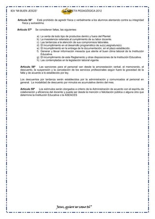 IEA “MI BUEN JESÚS”                           CARPETA PEDAGÓGICA 2012


     Artículo 56°      Está prohibido de agredir física o verbalmente a los alumnos atentando contra su integridad
         física y autoestima.

    Artículo 57º    Se consideran faltas, las siguientes:

                     a) La venta de todo tipo de productos dentro y fuera del Plantel.
                     b) La inasistencia reiterada al cumplimiento de su labor docente.
                     c) Las tardanzas a la atención de sus compromisos laborales.
                     d) El incumplimiento en el desarrollo programático de su(s) asignatura(s).
                     e) El incumplimiento en la entrega de la documentación, en el plazo establecido.
                     f) Generar y llevar información inexacta que atente el buen clima laboral de la Institución
                        Educativa.
                     g) El incumplimiento de este Reglamento y otras disposiciones de la Institución Educativa.
                     h) Las contempladas en la legislación laboral vigente.

       Artículo 58º     Las sanciones para el personal van desde la amonestación verbal, el memorando, el
       descuento, la suspensión y la cancelación de los servicios profesionales según fuere la gravedad de la
       falta y de acuerdo a lo establecido por ley.

       Los descuentos por tardanza serán establecidos por la administración y comunicados al personal en
       general. La modalidad de descuento por minutos es acumulativa dentro del mes.

       Artículo 59º    Los estímulos serán otorgados a criterio de la Administración de acuerdo con el espíritu de
       colaboración y eficiencia del docente y puede ser desde la mención o felicitación pública o alguna otra que
       determine la Institución Educativa o la ASEACES




                                       Jesus, quiero ser como tú”
 