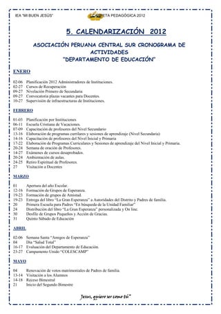 IEA “MI BUEN JESÚS”                            CARPETA PEDAGÓGICA 2012



                                5. CALENDARIZACIÓN 2012
            ASOCIACIÓN PERUANA CENTRAL SUR CRONOGRAMA DE
                             ACTIVIDADES
                     “DEPARTAMENTO DE EDUCACIÓN”

ENERO

02-06   Planificación 2012 Administradores de Instituciones.
02-27   Cursos de Recuperación
09-27   Nivelación Primero de Secundaria
09-27   Convocatoria plazas vacantes para Docentes.
10-27   Supervisión de infraestructuras de Instituciones.

FEBRERO

01-03   Planificación por Instituciones
06-11   Escuela Cristiana de Vacaciones.
07-09   Capacitación de profesores del Nivel Secundario
13-16   Elaboración de programas currilares y sesiones de aprendizaje (Nivel Secundaria)
14-16   Capacitación de profesores del Nivel Inicial y Primaria
17-22   Elaboración de Programas Curriculares y Sesiones de aprendizaje del Nivel Inicial y Primaria.
20-24   Semana de oración de Profesores.
14-27   Exámenes de cursos desaprobados.
20-24   Ambientación de aulas.
24-25   Retiro Espiritual de Profesores.
27      Visitación a Docentes

MARZO

01      Apertura del año Escolar.
12-16   Formación de Grupos de Esperanza.
19-23   Formación de grupos de Amistad.
19-23   Entrega del libro “La Gran Esperanza” a Autoridades del Distrito y Padres de familia.
20      Primera Escuela para Padres “En búsqueda de la Unidad Familiar”
24      Distribución del libro “La Gran Esperanza” personalizada y On line.
30      Desfile de Grupos Pequeños y Acción de Gracias.
31      Quinto Sábado de Educación

ABRIL

02-06   Semana Santa “Amigos de Esperanza”
04      Día “Salud Total”
16-17   Evaluación del Departamento de Educación.
23-27   Campamento Unido “COLESCAMP”

MAYO

04      Renovación de votos matrimoniales de Padres de familia.
13-14   Visitación a los Alumnos
14-18   Receso Bimestral
21      Inicio del Segundo Bimestre

                                         Jesus, quiero ser como tú”
 