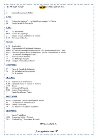 IEA “MI BUEN JESÚS”                               CARPETA PEDAGÓGICA 2012


¿?       Segunda Escuela para Padres

JUNIO

05       “Educación ma verde” – Un día de Esperanza para el Planeta.
30       Quinto Sábado de Educación

JULIO

06       Día del Maestro.
09-13    Escuela de Colportaje.
¿?       Tercera Escuela para Padres de familia.
26-10    Receso de medio año.

AGOSTO

01-30    Recolección.
03-04    Programa satelital Sembrando Esperanza
05 -09   VI Convención de Gerentes Educativos – VI Asamblea magisterial Cusco
05 -25   Plantío de Iglesias “Luces de Esperanza” Iglesias e instituciones en misión
06       Lanzamiento colecta pública ASA
13       Inicio del tercer Bimestre.
17       Día del Grupo Pequeño
24-25    Campaña rompiendo el silencio

SETIEMBRE

27       Cierre de Escuela de Colportaje.
29       Día de la Educación Adventista
¿?       Día de amistad

OCTUBRE

01-31    Inversiones en Instituciones.
01-05    Segunda Semana de oración de alumnos.
15-19    Receso
22       Inicio cuarto Bimestre
23-24    Jóvenes Emprendedores.
¿?       Cuarta Escuela para Padres.

NOVIEMBRE

03 -10   Evangelismo Satelital con Alejandro Bullón
08       Lanzamiento de matricula 2013
09-10    Festival Estudiantil.
19       Día del lector “Mas libros mas libres”

DICIEMBRE

¿?    Manos Ayudadoras
18-20 Graduación Inicial y Primaria
26-31 Graduación y Clausura de Secunda

                                                 MARIA ASTETE T.



                                            Jesus, quiero ser como tú”
 
