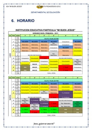 IEA “MI BUEN JESÚS”                                     CARPETA PEDAGÓGICA 2012


                                          DEPARTAMENTAL DE EDUCACIÓN




            6. HORARIO

                INSTITUCION EDUCATIVA PARTICULA "MI BUEN JESUS"
                                            HORARIO NIVEL PRIMARIA – 2011
   DIA PER      HORA           1º              2º             3º             4°                5º               6º
                7:45 -
                  8:00                                         CULTO / PLAN LECTOR
                8:00 -
            1     8:40     RELIGIÓN        RELIGIÓN       RELIGIÓN       RELIGIÓN         Computacion       RELIGIÓN
                8:40 -                                                      Raz.
            2     9:20     Matematica      Matematica     Matematica     Matematico       Computacion       Matematica
                9:20 -
            3    10:00     Matematica      Matematica     Matematica    Computacion        RELIGIÓN         Matematica
                10:00 -
            4    10:40     Matematica      Matematica     Matematica    Computacion        Matematica      Comunicación
                10: 40
   LUNES




                 - 11:                                                      Raz.
                   20                  RECREO/REFRIGERIO                 Matematico        Matematica      Comunicación
                11:20 -
            5    11:50    Computacion     Comunicación     P. Social                   RECREO/REFRIGERIO
                11:50 -                                                                                        Raz.
            6    12:30    Computacion     Comunicación    Computacion   Comunicación      Comunicación      Matematico
                12:30 -                                                                                        Raz.
            7     1:10    Comunicación      INGLES        Computacion   Comunicación      Comunicación      Matematico
                1:10 -
            8     1:50        Arte          INGLES       Comunicación   Comunicación        P. Social      Computacion
                 1:50 -
            9     2:30        Arte          INGLES       Comunicación    Plan Lector        P. Social      Computacion
                2:30 -
                  2:40                                                 SALIDA

   DIA PER      HORA           1º              2º             3º             4°                5º               6º
                7:45 -
                  8:00                                         CULTO / PLAN LECTOR
                8:00 -
            1     8:40     RELIGIÓN        RELIGIÓN       RELIGIÓN       RELIGIÓN          RELIGIÓN         RELIGIÓN
                8:40 -
            2     9:20    Comunicación    Comunicación   Comunicación    Matematica       Comunicación      Matematica
                9:20 -
            3    10:00    Comunicación    Comunicación   Comunicación    Matematica       Comunicación      Matematica
                10:00 -                                      Raz.
            4    10:40    Comunicación    Comunicación    Matematico     Matematica       C y Ambiente     Comunicación
                10: 40
   MARTES




                 - 11:
                   20                 RECREO/REFRIGERIO                   P. Social       C y Ambiente     Comunicación
                11:20 -       Raz.                         Raz.
            5    11:50     Matematico    C y Ambiente  Matematico                      RECREO/REFRIGERIO
                11:50 -       Raz.                                                                             RAZ.
            6    12:30     Matematico    C y Ambiente C y Ambiente        P. Social      Raz. Matematico    V/LECTOR
                12:30 -                      Raz.                                                              RAZ.
            7     1:10      P. Social     Matematico  C y Ambiente        P. Social      Raz. Matematico    V/LECTOR
                1:10 -                       Raz.
            8     1:50     E. FÍSICA      Matematico    E. FÍSICA        E. FÍSICA            Arte             Arte
                 1:50 -
            9     2:30     E. FÍSICA        P. Social      E. FÍSICA     E. FÍSICA            Arte             Arte
                2:30 -
                  2:40                                                 SALIDA




                                              Jesus, quiero ser como tú”
 