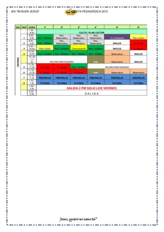 IEA “MI BUEN JESÚS”                                       CARPETA PEDAGÓGICA 2012




   DIA PER       HORA           1º               2º              3º            4°                5º              6º
                 7:45 -
                   8:00                                           CULTO / PLAN LECTOR
                 8:00 -                         Raz.            Raz.          Raz.
             1     8:40    RAZ. VERBAL       Matematico      Matematico    Matematico       C y Ambiente     Plan Lector
                 8:40 -                         Raz.            Raz.          Raz.
             2     9:20    RAZ. VERBAL       Matematico      Matematico    Matematico         INGLES          P. Social
                 9:20 -
             3    10:00     Plan Lector     RAZ. VERBAL     Comunicación   RAZ. VERBAL        INGLES          P. Social
                 10:00 -
             4    10:40    RAZ. VERBAL      RAZ. VERBAL     RAZ. VERBAL    RAZ. VERBAL       Matematica       INGLES
                 10: 40
   VIERNES




                  - 11:
                    20                   RECREO/REFRIGERIO                    Arte           Matematica       INGLES
                 11:20 -
             5    11:50      P. Social        P. Social     RAZ. VERBAL                  RECREO/REFRIGERIO
                 11:50 -
             6    12:30      P. Social        P. Social       P. Social       Arte           Matematica      Matematica
                 12:30 -
             7     1:10    PMD/RELIG         PMD/RELIG       PMD/RELIG      PMD/RELIG        PMD/RELIG       PMD/RELIG
                 1:10 -
             8     1:50     TUTORIA           TUTORIA         TUTORIA       TUTORIA          TUTORIA         TUTORIA
                  1:50 -
                   2:30                                   SALIDA 2 PM SOLO LOS VIERNES
                 2:30 -
                   2:40                                                   SALIDA




                                                Jesus, quiero ser como tú”
 