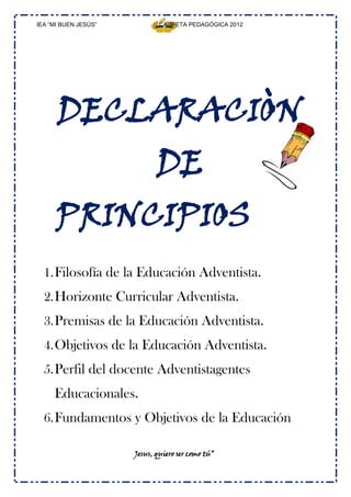 IEA “MI BUEN JESÚS”           CARPETA PEDAGÓGICA 2012




      DECLARACIÒN
                             DE
      PRINCIPIOS
  1. Filosofía de la Educación Adventista.
  2. Horizonte Curricular Adventista.
  3. Premisas de la Educación Adventista.
  4. Objetivos de la Educación Adventista.
  5. Perfil del docente Adventistagentes
     Educacionales.
  6. Fundamentos y Objetivos de la Educación

                      Jesus, quiero ser como tú”
 