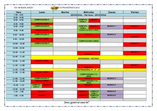 IEA “MI BUEN JESÚS”                       CARPETA PEDAGÓGICA 2012

   Hora                    Lunes                  Martes                Miércoles                 Jueves      Viernes
 7:45 - 8:00                                               DEVOCIONAL – Plan lector- DEVOCIONAL
 8:00 – 8:30
 8:00 – 8:40           COMPUTACION 5°                              COMPUTA       INGLES 1°
                                                                    CION 2°
 8:30 – 9:00            INGLES 5 AÑOS
 8:40 – 9:20           COMPUTACION 5°                              COMPUTA   INGLES 1°            MUSICA 1°   INGLES 5°
                                                                    CION 2
 9:00 – 9:30           INGLES 5 AÑOS                               COMPUTACION 3 AÑOS

9:20 – 10:00           COMPUTACION 4°                                    INGLES 1°                MUSICA 2°
                                                                                                              INGLES 5°
9:30 – 10:00           INGLES 3 AÑOS
                                                                   COMPUTACION 3 AÑOS
10:00 – 10:40          COMPUTACION 4°                                                                         INGLES 6°

10:00- 10:30

10:40 – 11:20                                                                                                 INGLES 6°
                                                                         INGLES 4°
10:40 – 11:20
                                                                  REFRIGERIO / RECREO
10:30 - 11:00          INGLES 3 AÑOS

11:20 – 11:50                                                                                                 INGLES 6°
                                                                         INGLES 4°
11:20 – 11:50                                                   REFRIGERIO 4°, 5° , 6°
11:00 – 11:30          INGLES 4 AÑOS
                                                                     COMPUTACION 4 Y 5
                                                                          AÑOS
11:50 – 12:30          COMPUTACION 3°                                   INGLES 4°                 MUSICA 3°
11:30 – 12:00           INGLES 4 AÑOS                                COMPUTACION 4 Y 5
                                                                          AÑOS
12:30 – 1:10      COMPUTA      INGLES 2°                                INGLES 3°                 MUSICA 4°
                   CION 3°
12:00 – 12:30
 1:10 – 1:50              INGLES 2°                                INGLES 3°     COMPUTA          MUSICA 5°
                                                                                  CION 1°
 1:50 – 2:30              INGLES 2°                                INGLES 3°     COMPUTA          MUSICA 6°
                                                                                  CION 1°


                                                    Jesus, quiero ser como tú”
 