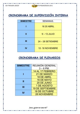 IEA “MI BUEN JESÚS”                     CARPETA PEDAGÓGICA 2012




    CRONOGRAMA DE SUPERVISIÓN INTERNA

                      BIMESTRE                        SEMANAS.

                              I                      16 20 ABRIL


                             II                      9 – 13 JULIO


                             III               24 – 28 SETIEMBRE


                             IV                 12- 16 NOVIEMBRE



                  CRONOGRAMA DE PLENARIOS

                BIMESTRE               REUNIÓN GENERAL
                                             3 – 6 PM.
                                       14 AL 17 FEBRERO
                       I                  21 DE MARZO
                                           18 DE ABRIL
                                           16 DE MAYO
                       II
                                           20 DE JUNIO
                                          1 DE AGOSTO
                       III
                                       19 DE SEPTIEMBRE
                                        18 DE OCTUBRE
                       IV
                                         28 NOVIEMBRE




                                   Jesus, quiero ser como tú”
 
