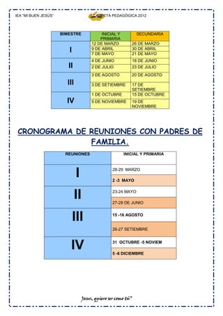 IEA “MI BUEN JESÚS”                     CARPETA PEDAGÓGICA 2012



                      BIMESTRE               INICIAL Y          SECUNDARIA
                                            PRIMARIA
                                        12 DE MARZO         26 DE MARZO
                         I              9 DE ABRIL
                                        7 DE MAYO
                                                            30 DE ABRIL
                                                            21 DE MAYO
                                        4 DE JUNIO          18 DE JUNIO
                         II             2 DE JULIO          23 DE JULIO
                                        3 DE AGOSTO         20 DE AGOSTO

                        III             3 DE SETIEMBRE      17 DE
                                                            SETIEMBRE
                                        1 DE OCTUBRE        15 DE OCTUBRE
                        IV              5 DE NOVIEMBRE      19 DE
                                                            NOVIEMBRE




 CRONOGRAMA DE REUNIONES CON PADRES DE
               FAMILIA.
                        REUNIONES                        INICIAL Y PRIMARIA




                              I                   28-29 MARZO

                                                  2 -3 MAYO



                              II                  23-24 MAYO

                                                  27-28 DE JUNIO



                             III                  15 -16 AGOSTO


                                                  26-27 SETIEMBRE



                          IV                      31 OCTUBRE -5 NOVIEM

                                                  5 -6 DICIEMBRE




                                   Jesus, quiero ser como tú”
 
