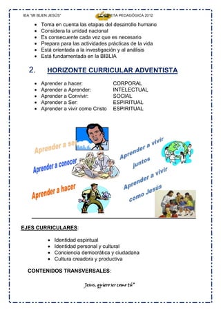 IEA “MI BUEN JESÚS”                CARPETA PEDAGÓGICA 2012

         Toma en cuenta las etapas del desarrollo humano
         Considera la unidad nacional
         Es consecuente cada vez que es necesario
         Prepara para las actividades prácticas de la vida
         Está orientada a la investigación y al análisis
         Está fundamentada en la BIBLIA

  2.        HORIZONTE CURRICULAR ADVENTISTA
         Aprender a hacer:               CORPORAL
         Aprender a Aprender:            INTELECTUAL
         Aprender a Convivir:            SOCIAL
         Aprender a Ser:                 ESPIRITUAL
         Aprender a vivir como Cristo    ESPIRITUAL




EJES CURRICULARES:

               Identidad espiritual
               Identidad personal y cultural
               Conciencia democrática y ciudadana
               Cultura creadora y productiva

  CONTENIDOS TRANSVERSALES:

                           Jesus, quiero ser como tú”
 