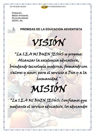 IEA “MI BUEN JESÚS”            CARPETA PEDAGÓGICA 2012



  Población,
  Medio Ambiente,
  Pluriculturalidad,
  DDHH, etc.


  3.        PREMISAS DE LA EDUCACION ADVENTISTA




                       VISIÓN
     “La I.E.A MI BUEN JESÚS se propone:
         Alcanzar la excelencia educativa,
brindando tecnología moderna, formando con
valores y amor; para el servicio a Dios y a la
                       humanidad.”


                       MISIÓN
“La I.E.A MI BUEN JESÚS: Confiamos que
mediante el servicio educativo, los educandos



                       Jesus, quiero ser como tú”
 