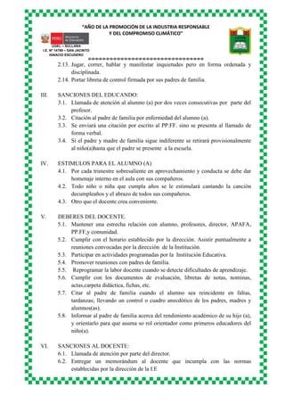 “AÑO DE LA PROMOCIÓN DE LA INDUSTRIA RESPONSABLE
Y DEL COMPROMISO CLIMÁTICO”
o-o-o-o-o-o-o-o-o-o-o-o-o-o-o-o-o-o-o-o-o-o-o-o-o-o-o-o-o-o-o-o
UGEL – SULLANA
I.E. Nº 14799 – SAN JACINTO
IGNACIO ESCUDERO
2.13. Jugar, correr, hablar y manifestar inquietudes pero en forma ordenada y
disciplinada.
2.14. Portar libreta de control firmada por sus padres de familia.
III. SANCIONES DEL EDUCANDO:
3.1. Llamada de atención al alumno (a) por dos veces consecutivas por parte del
profesor.
3.2. Citación al padre de familia por enfermedad del alumno (a).
3.3. Se enviará una citación por escrito al PP.FF. sino se presenta al llamado de
forma verbal.
3.4. Si el padre y madre de familia sigue indiferente se retirará provisionalmente
al niño(a)hasta que el padre se presente a la escuela.
IV. ESTIMULOS PARA EL ALUMNO (A)
4.1. Por cada trimestre sobresaliente en aprovechamiento y conducta se debe dar
homenaje interno en el aula con sus compañeros.
4.2. Todo niño o niña que cumpla años se le estimulará cantando la canción
decumpleaños y el abrazo de todos sus compañeros.
4.3. Otro que el docente crea conveniente.
V. DEBERES DEL DOCENTE.
5.1. Mantener una estrecha relación con alumno, profesores, director, APAFA,
PP.FF,y comunidad.
5.2. Cumplir con el horario establecido por la dirección. Asistir puntualmente a
reuniones convocadas por la dirección de la Institución.
5.3. Participar en actividades programadas por la Institución Educativa.
5.4. Promover reuniones con padres de familia.
5.5. Reprogramar la labor docente cuando se detecte dificultades de aprendizaje.
5.6. Cumplir con los documentos de evaluación, libretas de notas, nominas,
actas,carpeta didáctica, fichas, etc.
5.7. Citar al padre de familia cuando el alumno sea reincidente en faltas,
tardanzas; llevando un control o cuadro anecdótico de los padres, madres y
alumnos(as).
5.8. Informar al padre de familia acerca del rendimiento académico de su hijo (a),
y orientarlo para que asuma so rol orientador como primeros educadores del
niño(a).
VI. SANCIONES AL DOCENTE:
6.1. Llamada de atención por parte del director.
6.2. Entregar un memorándum al docente que incumpla con las normas
establecidas por la dirección de la I.E
 