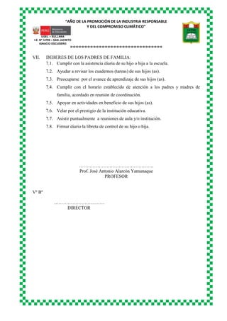 “AÑO DE LA PROMOCIÓN DE LA INDUSTRIA RESPONSABLE
Y DEL COMPROMISO CLIMÁTICO”
o-o-o-o-o-o-o-o-o-o-o-o-o-o-o-o-o-o-o-o-o-o-o-o-o-o-o-o-o-o-o-o
UGEL – SULLANA
I.E. Nº 14799 – SAN JACINTO
IGNACIO ESCUDERO
VII. DEBERES DE LOS PADRES DE FAMILIA:
7.1. Cumplir con la asistencia diaria de su hijo o hija a la escuela.
7.2. Ayudar a revisar los cuadernos (tareas) de sus hijos (as).
7.3. Preocuparse por el avance de aprendizaje de sus hijos (as).
7.4. Cumplir con el horario establecido de atención a los padres y madres de
familia, acordado en reunión de coordinación.
7.5. Apoyar en actividades en beneficio de sus hijos (as).
7.6. Velar por el prestigio de la institución educativa.
7.7. Asistir puntualmente a reuniones de aula y/o institución.
7.8. Firmar diario la libreta de control de su hijo o hija.
………………………………………….
Prof. José Antonio Alarcón Yamunaque
PROFESOR
Vº Bº
……………………………
DIRECTOR
 