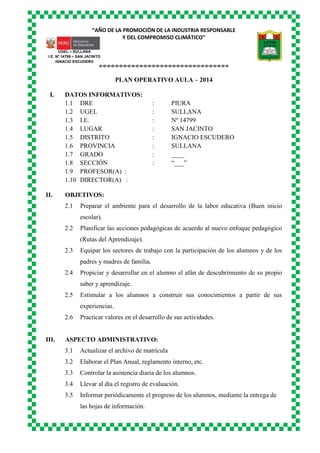 “AÑO DE LA PROMOCIÓN DE LA INDUSTRIA RESPONSABLE
Y DEL COMPROMISO CLIMÁTICO”
o-o-o-o-o-o-o-o-o-o-o-o-o-o-o-o-o-o-o-o-o-o-o-o-o-o-o-o-o-o-o-o
UGEL – SULLANA
I.E. Nº 14799 – SAN JACINTO
IGNACIO ESCUDERO
PLAN OPERATIVO AULA – 2014
I. DATOS INFORMATIVOS:
1.1 DRE : PIURA
1.2 UGEL : SULLANA
1.3 I.E. : Nº 14799
1.4 LUGAR : SAN JACINTO
1.5 DISTRITO : IGNACIO ESCUDERO
1.6 PROVINCIA : SULLANA
1.7 GRADO : ____
1.8 SECCIÓN : “___”
1.9 PROFESOR(A) :
1.10 DIRECTOR(A) :
II. OBJETIVOS:
2.1 Preparar el ambiente para el desarrollo de la labor educativa (Buen inicio
escolar).
2.2 Planificar las acciones pedagógicas de acuerdo al nuevo enfoque pedagógico
(Rutas del Aprendizaje).
2.3 Equipar los sectores de trabajo con la participación de los alumnos y de los
padres y madres de familia.
2.4 Propiciar y desarrollar en el alumno el afán de descubrimiento de su propio
saber y aprendizaje.
2.5 Estimular a los alumnos a construir sus conocimientos a partir de sus
experiencias.
2.6 Practicar valores en el desarrollo de sus actividades.
III. ASPECTO ADMINISTRATIVO:
3.1 Actualizar el archivo de matrícula
3.2 Elaborar el Plan Anual, reglamento interno, etc.
3.3 Controlar la asistencia diaria de los alumnos.
3.4 Llevar al día el registro de evaluación.
3.5 Informar periódicamente el progreso de los alumnos, mediante la entrega de
las hojas de información.
 