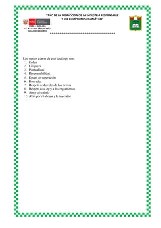 “AÑO DE LA PROMOCIÓN DE LA INDUSTRIA RESPONSABLE
Y DEL COMPROMISO CLIMÁTICO”
o-o-o-o-o-o-o-o-o-o-o-o-o-o-o-o-o-o-o-o-o-o-o-o-o-o-o-o-o-o-o-o
UGEL – SULLANA
I.E. Nº 14799 – SAN JACINTO
IGNACIO ESCUDERO
Los puntos claves de este decálogo son:
1. Orden
2. Limpieza
3. Puntualidad
4. Responsabilidad
5. Deseo de superación
6. Honradez
7. Respeto al derecho de los demás
8. Respeto a la ley y a los reglamentos
9. Amor al trabajo
10. Afán por el ahorro y la inversión
 