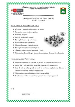 “AÑO DE LA PROMOCIÓN DE LA INDUSTRIA RESPONSABLE
Y DEL COMPROMISO CLIMÁTICO”
o-o-o-o-o-o-o-o-o-o-o-o-o-o-o-o-o-o-o-o-o-o-o-o-o-o-o-o-o-o-o-o
UGEL – SULLANA
I.E. Nº 14799 – SAN JACINTO
IGNACIO ESCUDERO
CARACTERISTICAS DE LOS NIÑOS Y NIÑAS
DE LA I. E. Nº 14799
PERFIL ACTUAL DE LOS NIÑOS Y NIÑAS
 Los niños y niñas carecen de hábitos de estudio.
 No cuentan con apoyo de sus padres.
 Son niños inseguros.
 Carecen de hábitos de higiene.
 Niños y Niñas con baja autoestima.
 Practican normas de convivencia.
 Niños violentos con vocabulario soez.
 Niños y Niñas de hogares desintegrados.
 Niños y Niñas con asistencia irregular a clases.
 Niños y niñas desnutridos por desconocimiento de una alimentación balanceada.
PERFIL IDEAL DE NIÑOS Y NIÑAS
 Que aprendan a aprender poniendo en práctica los conocimientos adquiridos.
 Que el niño y niña sea crítico, autocrítico, constructivo y democrático.
 Que el niño y niña aprenda a resolver problemas mediante sus hábitos de
observación, análisis, síntesis e interpretación.
 Niños y niñas responsables y conscientes de su realidad.
 Que los niños y niñas muestren buena presentación e higiene personal.
Vº Bº
……………………………
DIRECTOR
 