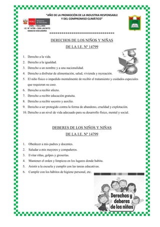 “AÑO DE LA PROMOCIÓN DE LA INDUSTRIA RESPONSABLE
Y DEL COMPROMISO CLIMÁTICO”
o-o-o-o-o-o-o-o-o-o-o-o-o-o-o-o-o-o-o-o-o-o-o-o-o-o-o-o-o-o-o-o
UGEL – SULLANA
I.E. Nº 14799 – SAN JACINTO
IGNACIO ESCUDERO
DERECHOS DE LOS NIÑOS Y NIÑAS
DE LA I.E. Nº 14799
1. Derecho a la vida.
2. Derecho a la igualdad.
3. Derecho a un nombre y a una nacionalidad.
4. Derecho a disfrutar de alimentación, salud, vivienda y recreación.
5. El niño físico o impedido mentalmente de recibir el tratamiento y cuidados especiales
que requieran su caso.
6. Derecho a recibir afecto.
7. Derecho a recibir educación gratuita.
8. Derecho a recibir socorro y auxilio.
9. Derecho a ser protegido contra la forma de abandono, crueldad y explotación.
10. Derecho a un nivel de vida adecuado para su desarrollo físico, mental y social.
DEBERES DE LOS NIÑOS Y NIÑAS
DE LA I.E. Nº 14799
1. Obedecer a mis padres y docentes.
2. Saludar a mis mayores y compañeros.
3. Evitar riñas, golpes y groserías.
4. Mantener el orden y limpieza en los lugares donde habita.
5. Asistir a la escuela y cumplir con las tareas educativas.
6. Cumplir con los hábitos de higiene personal, etc.
 