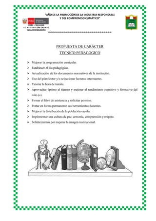 “AÑO DE LA PROMOCIÓN DE LA INDUSTRIA RESPONSABLE
Y DEL COMPROMISO CLIMÁTICO”
o-o-o-o-o-o-o-o-o-o-o-o-o-o-o-o-o-o-o-o-o-o-o-o-o-o-o-o-o-o-o-o
UGEL – SULLANA
I.E. Nº 14799 – SAN JACINTO
IGNACIO ESCUDERO
PROPUESTA DE CARÁCTER
TECNICO PEDAGÓGICO
 Mejorar la programación curricular.
 Establecer el día pedagógico.
 Actualización de los documentos normativos de la institución.
 Uso del plan lector y/o seleccionar lecturas interesantes.
 Valorar la hora de tutoría.
 Aprovechar óptimo el tiempo y mejorar el rendimiento cognitivo y formativo del
niño (a).
 Firmar el libro de asistencia y solicitar permiso.
 Portar en forma permanente sus herramientas docentes.
 Mejorar la distribución de la población escolar.
 Implementar una cultura de paz, armonía, comprensión y respeto.
 Solidarizarnos por mejorar la imagen institucional.
 