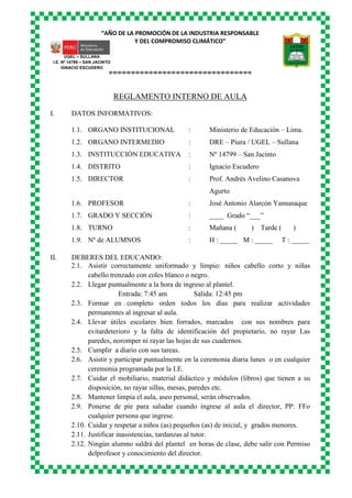 “AÑO DE LA PROMOCIÓN DE LA INDUSTRIA RESPONSABLE
Y DEL COMPROMISO CLIMÁTICO”
o-o-o-o-o-o-o-o-o-o-o-o-o-o-o-o-o-o-o-o-o-o-o-o-o-o-o-o-o-o-o-o
UGEL – SULLANA
I.E. Nº 14799 – SAN JACINTO
IGNACIO ESCUDERO
REGLAMENTO INTERNO DE AULA
I. DATOS INFORMATIVOS:
1.1. ORGANO INSTITUCIONAL : Ministerio de Educación – Lima.
1.2. ORGANO INTERMEDIO : DRE – Piura / UGEL – Sullana
1.3. INSTITUCCIÓN EDUCATIVA : Nº 14799 – San Jacinto
1.4. DISTRITO : Ignacio Escudero
1.5. DIRECTOR : Prof. Andrés Avelino Casanova
Agurto
1.6. PROFESOR : José Antonio Alarcón Yamunaque
1.7. GRADO Y SECCIÓN : ____ Grado “___”
1.8. TURNO : Mañana ( ) Tarde ( )
1.9. Nº de ALUMNOS : H : _____ M : _____ T : _____
II. DEBERES DEL EDUCANDO:
2.1. Asistir correctamente uniformado y limpio: niños cabello corto y niñas
cabello trenzado con coles blanco o negro.
2.2. Llegar puntualmente a la hora de ingreso al plantel.
Entrada: 7:45 am Salida: 12:45 pm
2.3. Formar en completo orden todos los días para realizar actividades
permanentes al ingresar al aula.
2.4. Llevar útiles escolares bien forrados, marcados con sus nombres para
evitardeterioro y la falta de identificación del propietario, no rayar Las
paredes, noromper ni rayar las hojas de sus cuadernos.
2.5. Cumplir a diario con sus tareas.
2.6. Asistir y participar puntualmente en la ceremonia diaria lunes o en cualquier
ceremonia programada por la I.E.
2.7. Cuidar el mobiliario, material didáctico y módulos (libros) que tienen a su
disposición, no rayar sillas, mesas, paredes etc.
2.8. Mantener limpia el aula, aseo personal, serán observados.
2.9. Ponerse de pie para saludar cuando ingrese al aula el director, PP: FFo
cualquier persona que ingrese.
2.10. Cuidar y respetar a niños (as) pequeños (as) de inicial, y grados menores.
2.11. Justificar inasistencias, tardanzas al tutor.
2.12. Ningún alumno saldrá del plantel en horas de clase, debe salir con Permiso
delprofesor y conocimiento del director.
 