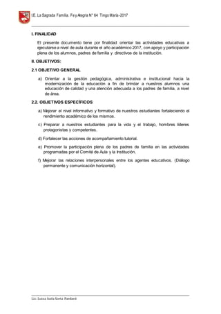 I.E. La Sagrada Familia. Fey Alegría N° 64 TingoMaría-2017
__________________________________________________________________________________________________________________
__________________________________________________________________________________________________________________
Lic. Luisa Isela Soria Pardavè
I. FINALIDAD
El presente documento tiene por finalidad orientar las actividades educativas a
ejecutarse a nivel de aula durante el año académico 2017, con apoyo y participación
plena de los alumnos, padres de familia y directivos de la institución.
II. OBJETIVOS:
2.1 OBJETIVO GENERAL
a) Orientar a la gestión pedagógica, administrativa e institucional hacia la
modernización de la educación a fin de brindar a nuestros alumnos una
educación de calidad y una atención adecuada a los padres de familia, a nivel
de área.
2.2. OBJETIVOS ESPECÍFICOS
a) Mejorar el nivel informativo y formativo de nuestros estudiantes fortaleciendo el
rendimiento académico de los mismos.
c) Preparar a nuestros estudiantes para la vida y el trabajo, hombres líderes
protagonistas y competentes.
d) Fortalecer las acciones de acompañamiento tutorial.
e) Promover la participación plena de los padres de familia en las actividades
programadas por el Comité de Aula y la Institución.
f) Mejorar las relaciones interpersonales entre los agentes educativos. (Diálogo
permanente y comunicación horizontal).
 