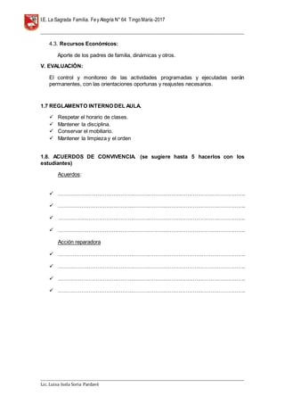 I.E. La Sagrada Familia. Fey Alegría N° 64 TingoMaría-2017
__________________________________________________________________________________________________________________
__________________________________________________________________________________________________________________
Lic. Luisa Isela Soria Pardavè
4.3. Recursos Económicos:
Aporte de los padres de familia, dinámicas y otros.
V. EVALUACIÓN:
El control y monitoreo de las actividades programadas y ejecutadas serán
permanentes, con las orientaciones oportunas y reajustes necesarios.
1.7 REGLAMENTO INTERNO DEL AULA.
 Respetar el horario de clases.
 Mantener la disciplina.
 Conservar el mobiliario.
 Mantener la limpieza y el orden
1.8. ACUERDOS DE CONVIVENCIA. (se sugiere hasta 5 hacerlos con los
estudiantes)
Acuerdos:
 …………………………………………………………………………………………….
 …………………………………………………………………………………………….
 …………………………………………………………………………………………….
 …………………………………………………………………………………………….
Acción reparadora
 …………………………………………………………………………………………….
 …………………………………………………………………………………………….
 …………………………………………………………………………………………….
 …………………………………………………………………………………………….
 