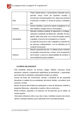 I.E. La Sagrada Familia. Fey Alegría N° 64 TingoMaría-2017
__________________________________________________________________________________________________________________
__________________________________________________________________________________________________________________
Lic. Luisa Isela Soria Pardavè
Ética
- Posee criterios éticos y conocimientos suficientes que le
permitan actuar contra las injusticias sociales y
económicas y rechazaraquellos anti- valores que siembran
la discordia e impiden un mundo de justicia y verdadera
paz.
Espiritual
- Conoce, identifica y asume los valores evangélicos en su
vida cotidiana, consigo mismo y con el prójimo.
Sociopolítica
- Resuelve conflictos mediante la negociación y el diálogo,
valorando y aceptando las diferencias: culturales, de raza,
género, edad, entre otras, en un marco de respeto, justicia
e igualdad, al servicio de la sociedad en su conjunto.
- Es capaz de luchar por la vida, la dignidad y el derecho de
las personas, solidarizándose con los afectados por la
condición de exclusión.
Histórica
- Muestra capacidad para leer la realidad actual y entender
sus posibles consecuencias, a través de la recuperación
de la historia, y asume su responsabilidad de contribuir a
una sociedad más justa y solidaria.
2.2 PERFIL DEL DOCENTE
- Crea ambientes diversos: de armonía, trabajo, reflexión; promueve climas
educativos, espacios y experiencias significativas de participación y aprendizaje,
que le permitan al estudiante y participantes ampliar sus saberes.
- Conoce las áreas del conocimiento, ciencias o disciplinas de las propuestas
educativas; la realidad de sus estudiantes, del entorno familiar, comunitario, local,
nacional y mundial.
- Genera procesos democráticos de participación y toma de decisiones; entiende y
acepta las diferencias, y desarrolla un espíritu crítico y constructivo.
- Brinda confianza, seguridad y se relaciona con las personas que le rodean, de
manera asertiva.
- Demuestra coherencia entre lo que dice y hace; manifiesta vocación de servicio,
valores y actitudes positivas, para el desarrollo de la comunidad educativa.
 