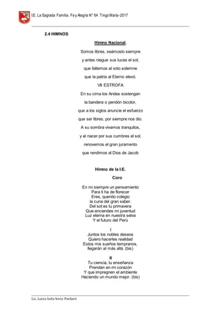 I.E. La Sagrada Familia. Fey Alegría N° 64 TingoMaría-2017
__________________________________________________________________________________________________________________
__________________________________________________________________________________________________________________
Lic. Luisa Isela Soria Pardavè
2.4 HIMNOS
Himno Nacional.
Somos libres, seámoslo siempre
y antes niegue sus luces el sol,
que faltemos al voto solemne
que la patria al Eterno elevó.
VII ESTROFA
En su cima los Andes sostengan
la bandera o pendón bicolor,
que a los siglos anuncie el esfuerzo
que ser libres, por siempre nos dio.
A su sombra vivamos tranquilos,
y al nacer por sus cumbres el sol,
renovemos el gran juramento
que rendimos al Dios de Jacob
Himno de la I.E.
Coro
En mi siempre un pensamiento
Para ti ha de florecer
Eres, querido colegio
la cuna del gran saber.
Del sol es tu primavera
Que enciendes mi juventud
Luz eterna en nuestra selva
Y el futuro del Perú
I
Juntos los nobles deseos
Quiero hacerles realidad
Estos mis sueños tempranos,
llegarán al más allá. (bis)
III
Tu ciencia, tu enseñanza
Prendan en mi corazón
Y que impregnen el ambiente
Haciendo un mundo mejor. (bis)
 