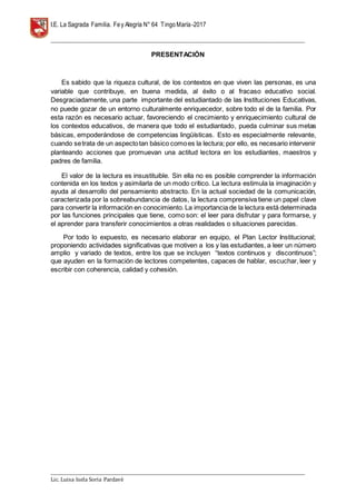 I.E. La Sagrada Familia. Fey Alegría N° 64 TingoMaría-2017
__________________________________________________________________________________________________________________
__________________________________________________________________________________________________________________
Lic. Luisa Isela Soria Pardavè
PRESENTACIÓN
Es sabido que la riqueza cultural, de los contextos en que viven las personas, es una
variable que contribuye, en buena medida, al éxito o al fracaso educativo social.
Desgraciadamente, una parte importante del estudiantado de las Instituciones Educativas,
no puede gozar de un entorno culturalmente enriquecedor, sobre todo el de la familia. Por
esta razón es necesario actuar, favoreciendo el crecimiento y enriquecimiento cultural de
los contextos educativos, de manera que todo el estudiantado, pueda culminar sus metas
básicas, empoderándose de competencias lingüísticas. Esto es especialmente relevante,
cuando setrata de un aspectotan básico comoes la lectura; por ello, es necesario intervenir
planteando acciones que promuevan una actitud lectora en los estudiantes, maestros y
padres de familia.
El valor de la lectura es insustituible. Sin ella no es posible comprender la información
contenida en los textos y asimilarla de un modo crítico. La lectura estimula la imaginación y
ayuda al desarrollo del pensamiento abstracto. En la actual sociedad de la comunicación,
caracterizada por la sobreabundancia de datos, la lectura comprensiva tiene un papel clave
para convertir la información en conocimiento. La importancia de la lectura está determinada
por las funciones principales que tiene, como son: el leer para disfrutar y para formarse, y
el aprender para transferir conocimientos a otras realidades o situaciones parecidas.
Por todo lo expuesto, es necesario elaborar en equipo, el Plan Lector Institucional;
proponiendo actividades significativas que motiven a los y las estudiantes, a leer un número
amplio y variado de textos, entre los que se incluyen “textos continuos y discontinuos”;
que ayuden en la formación de lectores competentes, capaces de hablar, escuchar, leer y
escribir con coherencia, calidad y cohesión.
 